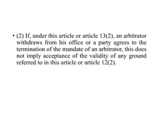 • (2) If, under this article or article 13(2), an arbitrator
withdraws from his office or a party agrees to the
termination of the mandate of an arbitrator, this does
not imply acceptance of the validity of any ground
referred to in this article or article 12(2).
 