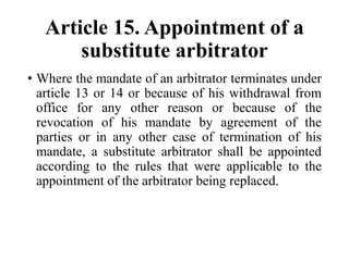 Article 15. Appointment of a
substitute arbitrator
• Where the mandate of an arbitrator terminates under
article 13 or 14 or because of his withdrawal from
office for any other reason or because of the
revocation of his mandate by agreement of the
parties or in any other case of termination of his
mandate, a substitute arbitrator shall be appointed
according to the rules that were applicable to the
appointment of the arbitrator being replaced.
 