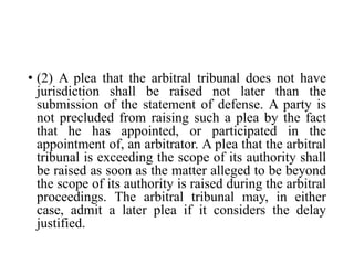 • (2) A plea that the arbitral tribunal does not have
jurisdiction shall be raised not later than the
submission of the statement of defense. A party is
not precluded from raising such a plea by the fact
that he has appointed, or participated in the
appointment of, an arbitrator. A plea that the arbitral
tribunal is exceeding the scope of its authority shall
be raised as soon as the matter alleged to be beyond
the scope of its authority is raised during the arbitral
proceedings. The arbitral tribunal may, in either
case, admit a later plea if it considers the delay
justified.
 