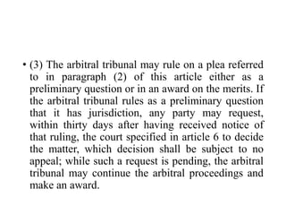 • (3) The arbitral tribunal may rule on a plea referred
to in paragraph (2) of this article either as a
preliminary question or in an award on the merits. If
the arbitral tribunal rules as a preliminary question
that it has jurisdiction, any party may request,
within thirty days after having received notice of
that ruling, the court specified in article 6 to decide
the matter, which decision shall be subject to no
appeal; while such a request is pending, the arbitral
tribunal may continue the arbitral proceedings and
make an award.
 