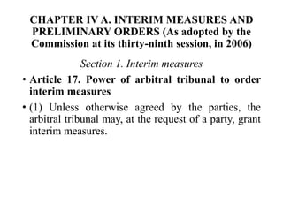 CHAPTER IV A. INTERIM MEASURES AND
PRELIMINARY ORDERS (As adopted by the
Commission at its thirty-ninth session, in 2006)
Section 1. Interim measures
• Article 17. Power of arbitral tribunal to order
interim measures
• (1) Unless otherwise agreed by the parties, the
arbitral tribunal may, at the request of a party, grant
interim measures.
 