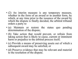 • (2) An interim measure is any temporary measure,
whether in the form of an award or in another form, by
which, at any time prior to the issuance of the award by
which the dispute is finally decided, the arbitral tribunal
orders a party to
• (a) Maintain or restore the status quo pending
determination of the dispute;
• (b) Take action that would prevent, or refrain from
taking action that is likely to cause, current or imminent
harm or prejudice to the arbitral process itself;
• (c) Provide a means of preserving assets out of which a
subsequent award may be satisfied, or
• (d) Preserve evidence that may be relevant and material
to the resolution of the dispute.
 