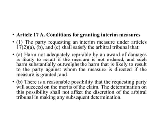 • Article 17 A. Conditions for granting interim measures
• (1) The party requesting an interim measure under articles
17(2)(a), (b), and (c) shall satisfy the arbitral tribunal that:
• (a) Harm not adequately reparable by an award of damages
is likely to result if the measure is not ordered, and such
harm substantially outweighs the harm that is likely to result
to the party against whom the measure is directed if the
measure is granted; and
• (b) There is a reasonable possibility that the requesting party
will succeed on the merits of the claim. The determination on
this possibility shall not affect the discretion of the arbitral
tribunal in making any subsequent determination.
 