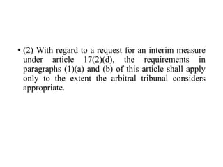 • (2) With regard to a request for an interim measure
under article 17(2)(d), the requirements in
paragraphs (1)(a) and (b) of this article shall apply
only to the extent the arbitral tribunal considers
appropriate.
 