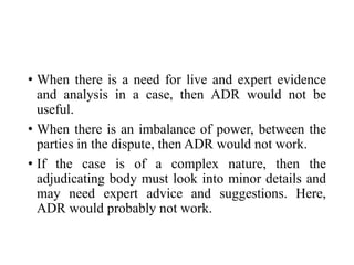 • When there is a need for live and expert evidence
and analysis in a case, then ADR would not be
useful.
• When there is an imbalance of power, between the
parties in the dispute, then ADR would not work.
• If the case is of a complex nature, then the
adjudicating body must look into minor details and
may need expert advice and suggestions. Here,
ADR would probably not work.
 