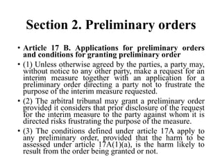 Section 2. Preliminary orders
• Article 17 B. Applications for preliminary orders
and conditions for granting preliminary order
• (1) Unless otherwise agreed by the parties, a party may,
without notice to any other party, make a request for an
interim measure together with an application for a
preliminary order directing a party not to frustrate the
purpose of the interim measure requested.
• (2) The arbitral tribunal may grant a preliminary order
provided it considers that prior disclosure of the request
for the interim measure to the party against whom it is
directed risks frustrating the purpose of the measure.
• (3) The conditions defined under article 17A apply to
any preliminary order, provided that the harm to be
assessed under article 17A(1)(a), is the harm likely to
result from the order being granted or not.
 
