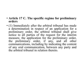 • Article 17 C. The specific regime for preliminary
orders
• (1) Immediately after the arbitral tribunal has made
a determination in respect of an application for a
preliminary order, the arbitral tribunal shall give
notice to all parties of the request for the interim
measure, the application for the preliminary order,
the preliminary order, if any, and all other
communications, including by indicating the content
of any oral communication, between any party and
the arbitral tribunal in relation thereto.
 