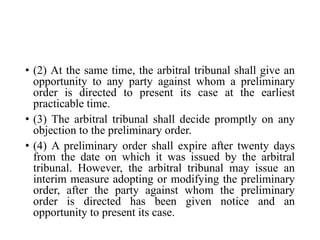 • (2) At the same time, the arbitral tribunal shall give an
opportunity to any party against whom a preliminary
order is directed to present its case at the earliest
practicable time.
• (3) The arbitral tribunal shall decide promptly on any
objection to the preliminary order.
• (4) A preliminary order shall expire after twenty days
from the date on which it was issued by the arbitral
tribunal. However, the arbitral tribunal may issue an
interim measure adopting or modifying the preliminary
order, after the party against whom the preliminary
order is directed has been given notice and an
opportunity to present its case.
 