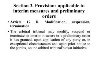 Section 3. Provisions applicable to
interim measures and preliminary
orders
• Article 17 D. Modification, suspension,
termination
• The arbitral tribunal may modify, suspend or
terminate an interim measure or a preliminary order
it has granted, upon application of any party or, in
exceptional circumstances and upon prior notice to
the parties, on the arbitral tribunal’s own initiative.
 