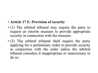 • Article 17 E. Provision of security
• (1) The arbitral tribunal may require the party to
request an interim measure to provide appropriate
security in connection with the measure.
• (2) The arbitral tribunal shall require the party
applying for a preliminary order to provide security
in connection with the order unless the arbitral
tribunal considers it inappropriate or unnecessary to
do so.
 