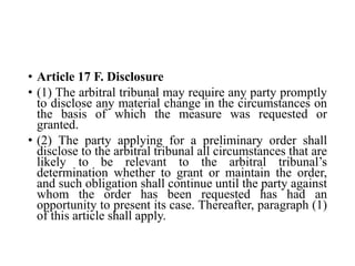• Article 17 F. Disclosure
• (1) The arbitral tribunal may require any party promptly
to disclose any material change in the circumstances on
the basis of which the measure was requested or
granted.
• (2) The party applying for a preliminary order shall
disclose to the arbitral tribunal all circumstances that are
likely to be relevant to the arbitral tribunal’s
determination whether to grant or maintain the order,
and such obligation shall continue until the party against
whom the order has been requested has had an
opportunity to present its case. Thereafter, paragraph (1)
of this article shall apply.
 