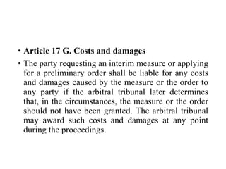 • Article 17 G. Costs and damages
• The party requesting an interim measure or applying
for a preliminary order shall be liable for any costs
and damages caused by the measure or the order to
any party if the arbitral tribunal later determines
that, in the circumstances, the measure or the order
should not have been granted. The arbitral tribunal
may award such costs and damages at any point
during the proceedings.
 