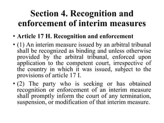 Section 4. Recognition and
enforcement of interim measures
• Article 17 H. Recognition and enforcement
• (1) An interim measure issued by an arbitral tribunal
shall be recognized as binding and unless otherwise
provided by the arbitral tribunal, enforced upon
application to the competent court, irrespective of
the country in which it was issued, subject to the
provisions of article 17 I.
• (2) The party who is seeking or has obtained
recognition or enforcement of an interim measure
shall promptly inform the court of any termination,
suspension, or modification of that interim measure.
 