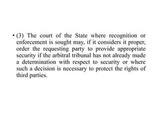 • (3) The court of the State where recognition or
enforcement is sought may, if it considers it proper,
order the requesting party to provide appropriate
security if the arbitral tribunal has not already made
a determination with respect to security or where
such a decision is necessary to protect the rights of
third parties.
 