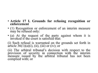 • Article 17 I. Grounds for refusing recognition or
enforcement
• (1) Recognition or enforcement of an interim measure
may be refused only:
• (a) At the request of the party against whom it is
invoked if the court is satisfied that:
(i) Such refusal is warranted on the grounds set forth in
article 36(1)(a)(i), (ii), (iii) or (iv); or
(ii) The arbitral tribunal’s decision with respect to the
provision of security in connection with the interim
measure issued by the arbitral tribunal has not been
complied with; or
 