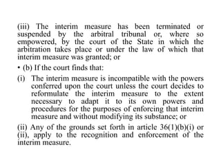 (iii) The interim measure has been terminated or
suspended by the arbitral tribunal or, where so
empowered, by the court of the State in which the
arbitration takes place or under the law of which that
interim measure was granted; or
• (b) If the court finds that:
(i) The interim measure is incompatible with the powers
conferred upon the court unless the court decides to
reformulate the interim measure to the extent
necessary to adapt it to its own powers and
procedures for the purposes of enforcing that interim
measure and without modifying its substance; or
(ii) Any of the grounds set forth in article 36(1)(b)(i) or
(ii), apply to the recognition and enforcement of the
interim measure.
 