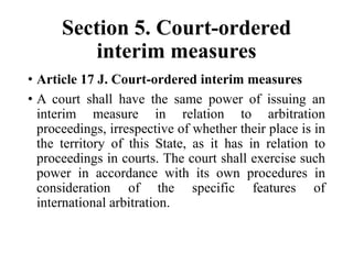 Section 5. Court-ordered
interim measures
• Article 17 J. Court-ordered interim measures
• A court shall have the same power of issuing an
interim measure in relation to arbitration
proceedings, irrespective of whether their place is in
the territory of this State, as it has in relation to
proceedings in courts. The court shall exercise such
power in accordance with its own procedures in
consideration of the specific features of
international arbitration.
 