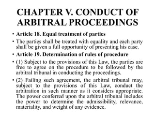 CHAPTER V. CONDUCT OF
ARBITRAL PROCEEDINGS
• Article 18. Equal treatment of parties
• The parties shall be treated with equality and each party
shall be given a full opportunity of presenting his case.
• Article 19. Determination of rules of procedure
• (1) Subject to the provisions of this Law, the parties are
free to agree on the procedure to be followed by the
arbitral tribunal in conducting the proceedings.
• (2) Failing such agreement, the arbitral tribunal may,
subject to the provisions of this Law, conduct the
arbitration in such manner as it considers appropriate.
The power conferred upon the arbitral tribunal includes
the power to determine the admissibility, relevance,
materiality, and weight of any evidence.
 