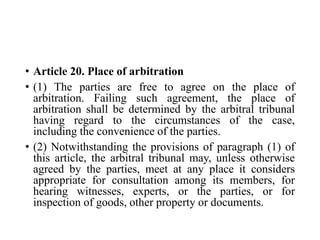 • Article 20. Place of arbitration
• (1) The parties are free to agree on the place of
arbitration. Failing such agreement, the place of
arbitration shall be determined by the arbitral tribunal
having regard to the circumstances of the case,
including the convenience of the parties.
• (2) Notwithstanding the provisions of paragraph (1) of
this article, the arbitral tribunal may, unless otherwise
agreed by the parties, meet at any place it considers
appropriate for consultation among its members, for
hearing witnesses, experts, or the parties, or for
inspection of goods, other property or documents.
 