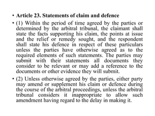 • Article 23. Statements of claim and defence
• (1) Within the period of time agreed by the parties or
determined by the arbitral tribunal, the claimant shall
state the facts supporting his claim, the points at issue
and the relief or remedy sought, and the respondent
shall state his defence in respect of these particulars
unless the parties have otherwise agreed as to the
required elements of such statements. The parties may
submit with their statements all documents they
consider to be relevant or may add a reference to the
documents or other evidence they will submit.
• (2) Unless otherwise agreed by the parties, either party
may amend or supplement his claim or defence during
the course of the arbitral proceedings, unless the arbitral
tribunal considers it inappropriate to allow such
amendment having regard to the delay in making it.
 