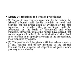 • Article 24. Hearings and written proceedings
• (1) Subject to any contrary agreement by the parties, the
arbitral tribunal shall decide whether to hold oral
hearings for the presentation of evidence or for oral
argument, or whether the proceedings shall be
conducted on the basis of documents and other
materials. However, unless the parties have agreed that
no hearings shall be held, the arbitral tribunal shall hold
such hearings at an appropriate stage of the proceedings,
if so requested by a party.
• (2) The parties shall be given sufficient advance notice
of any hearing and of any meeting of the arbitral
tribunal for the purposes of inspection of goods, other
property or documents.
 