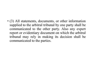 • (3) All statements, documents, or other information
supplied to the arbitral tribunal by one party shall be
communicated to the other party. Also any expert
report or evidentiary document on which the arbitral
tribunal may rely in making its decision shall be
communicated to the parties.
 