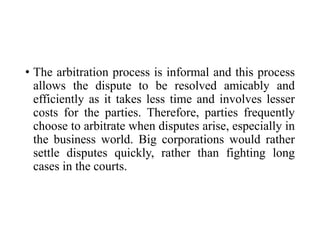 • The arbitration process is informal and this process
allows the dispute to be resolved amicably and
efficiently as it takes less time and involves lesser
costs for the parties. Therefore, parties frequently
choose to arbitrate when disputes arise, especially in
the business world. Big corporations would rather
settle disputes quickly, rather than fighting long
cases in the courts.
 