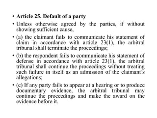 • Article 25. Default of a party
• Unless otherwise agreed by the parties, if without
showing sufficient cause,
• (a) the claimant fails to communicate his statement of
claim in accordance with article 23(1), the arbitral
tribunal shall terminate the proceedings;
• (b) the respondent fails to communicate his statement of
defense in accordance with article 23(1), the arbitral
tribunal shall continue the proceedings without treating
such failure in itself as an admission of the claimant’s
allegations;
• (c) If any party fails to appear at a hearing or to produce
documentary evidence, the arbitral tribunal may
continue the proceedings and make the award on the
evidence before it.
 