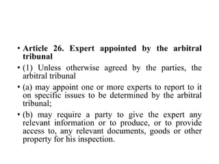 • Article 26. Expert appointed by the arbitral
tribunal
• (1) Unless otherwise agreed by the parties, the
arbitral tribunal
• (a) may appoint one or more experts to report to it
on specific issues to be determined by the arbitral
tribunal;
• (b) may require a party to give the expert any
relevant information or to produce, or to provide
access to, any relevant documents, goods or other
property for his inspection.
 