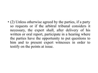 • (2) Unless otherwise agreed by the parties, if a party
so requests or if the arbitral tribunal considers it
necessary, the expert shall, after delivery of his
written or oral report, participate in a hearing where
the parties have the opportunity to put questions to
him and to present expert witnesses in order to
testify on the points at issue.
 