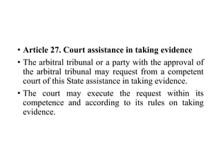 • Article 27. Court assistance in taking evidence
• The arbitral tribunal or a party with the approval of
the arbitral tribunal may request from a competent
court of this State assistance in taking evidence.
• The court may execute the request within its
competence and according to its rules on taking
evidence.
 