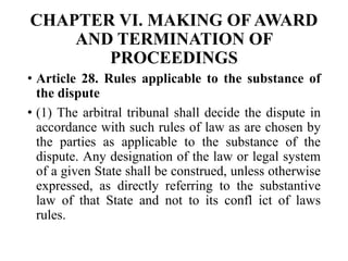 CHAPTER VI. MAKING OF AWARD
AND TERMINATION OF
PROCEEDINGS
• Article 28. Rules applicable to the substance of
the dispute
• (1) The arbitral tribunal shall decide the dispute in
accordance with such rules of law as are chosen by
the parties as applicable to the substance of the
dispute. Any designation of the law or legal system
of a given State shall be construed, unless otherwise
expressed, as directly referring to the substantive
law of that State and not to its confl ict of laws
rules.
 