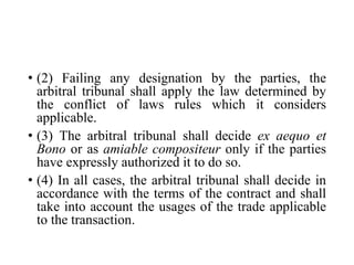 • (2) Failing any designation by the parties, the
arbitral tribunal shall apply the law determined by
the conflict of laws rules which it considers
applicable.
• (3) The arbitral tribunal shall decide ex aequo et
Bono or as amiable compositeur only if the parties
have expressly authorized it to do so.
• (4) In all cases, the arbitral tribunal shall decide in
accordance with the terms of the contract and shall
take into account the usages of the trade applicable
to the transaction.
 
