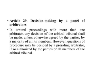 • Article 29. Decision-making by a panel of
arbitrators
• In arbitral proceedings with more than one
arbitrator, any decision of the arbitral tribunal shall
be made, unless otherwise agreed by the parties, by
a majority of all its members. However, questions of
procedure may be decided by a presiding arbitrator,
if so authorized by the parties or all members of the
arbitral tribunal.
 