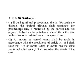 • Article 30. Settlement
• (1) If during arbitral proceedings, the parties settle the
dispute, the arbitral tribunal shall terminate the
proceedings and, if requested by the parties and not
objected to by the arbitral tribunal, record the settlement
in the form of an arbitral award on agreed terms.
• (2) An award on agreed terms shall be made in
accordance with the provisions of article 31 and shall
state that it is an award. Such an award has the same
status and effect as any other award on the merits of the
case.
 