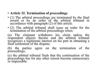 • Article 32. Termination of proceedings
• (1) The arbitral proceedings are terminated by the final
award or by an order of the arbitral tribunal in
accordance with paragraph (2) of this article.
• (2) The arbitral tribunal shall issue an order for the
termination of the arbitral proceedings when:
(a) The claimant withdraws his claim unless the
respondent objects thereto and the arbitral tribunal
recognizes a legitimate interest on his part in obtaining a
final settlement of the dispute;
(b) the parties agree on the termination of the
proceedings;
(c) the arbitral tribunal finds that the continuation of the
proceedings has for any other reason become unnecessary
or impossible.
 