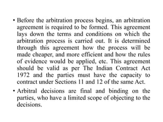 • Before the arbitration process begins, an arbitration
agreement is required to be formed. This agreement
lays down the terms and conditions on which the
arbitration process is carried out. It is determined
through this agreement how the process will be
made cheaper, and more efficient and how the rules
of evidence would be applied, etc. This agreement
should be valid as per The Indian Contract Act
1972 and the parties must have the capacity to
contract under Sections 11 and 12 of the same Act.
• Arbitral decisions are final and binding on the
parties, who have a limited scope of objecting to the
decisions.
 