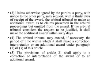 • (3) Unless otherwise agreed by the parties, a party, with
notice to the other party, may request, within thirty days
of receipt of the award, the arbitral tribunal to make an
additional award as to claims presented in the arbitral
proceedings but omitted from the award. If the arbitral
tribunal considers the request to be justified, it shall
make the additional award within sixty days.
• (4) The arbitral tribunal may extend, if necessary, the
period of time within which it shall make a correction,
interpretation or an additional award under paragraph
(1) or (3) of this article.
• (5) The provisions of article 31 shall apply to a
correction or interpretation of the award or to an
additional award.
 