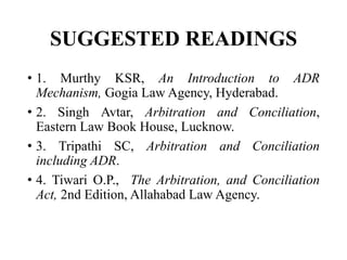 SUGGESTED READINGS
• 1. Murthy KSR, An Introduction to ADR
Mechanism, Gogia Law Agency, Hyderabad.
• 2. Singh Avtar, Arbitration and Conciliation,
Eastern Law Book House, Lucknow.
• 3. Tripathi SC, Arbitration and Conciliation
including ADR.
• 4. Tiwari O.P., The Arbitration, and Conciliation
Act, 2nd Edition, Allahabad Law Agency.
 