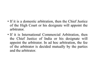 • If it is a domestic arbitration, then the Chief Justice
of the High Court or his designate will appoint the
arbitrator.
• If it is International Commercial Arbitration, then
the Chief Justice of India or his designate will
appoint the arbitrator. In ad hoc arbitration, the fee
of the arbitrator is decided mutually by the parties
and the arbitrator.
 