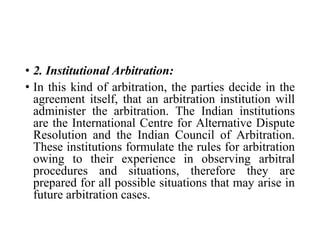 • 2. Institutional Arbitration:
• In this kind of arbitration, the parties decide in the
agreement itself, that an arbitration institution will
administer the arbitration. The Indian institutions
are the International Centre for Alternative Dispute
Resolution and the Indian Council of Arbitration.
These institutions formulate the rules for arbitration
owing to their experience in observing arbitral
procedures and situations, therefore they are
prepared for all possible situations that may arise in
future arbitration cases.
 