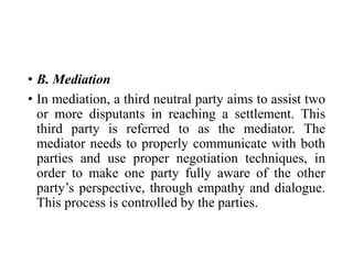 • B. Mediation
• In mediation, a third neutral party aims to assist two
or more disputants in reaching a settlement. This
third party is referred to as the mediator. The
mediator needs to properly communicate with both
parties and use proper negotiation techniques, in
order to make one party fully aware of the other
party’s perspective, through empathy and dialogue.
This process is controlled by the parties.
 