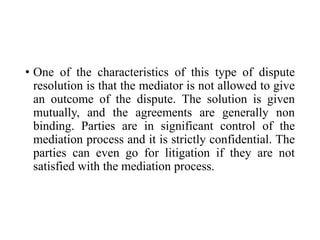 • One of the characteristics of this type of dispute
resolution is that the mediator is not allowed to give
an outcome of the dispute. The solution is given
mutually, and the agreements are generally non
binding. Parties are in significant control of the
mediation process and it is strictly confidential. The
parties can even go for litigation if they are not
satisfied with the mediation process.
 