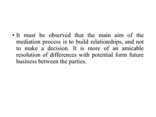 • It must be observed that the main aim of the
mediation process is to build relationships, and not
to make a decision. It is more of an amicable
resolution of differences with potential form future
business between the parties.
 