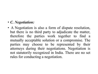 • C. Negotiation:
• A Negotiation is also a form of dispute resolution,
but there is no third party to adjudicate the matter,
therefore the parties work together to find a
mutually acceptable solution or a compromise. The
parties may choose to be represented by their
attorneys during their negotiations. Negotiation is
not statutorily recognized in India. There are no set
rules for conducting a negotiation.
 