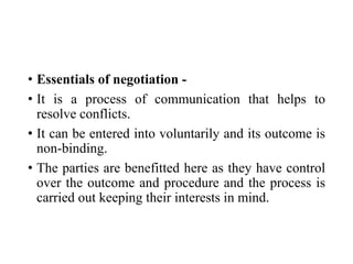 • Essentials of negotiation -
• It is a process of communication that helps to
resolve conflicts.
• It can be entered into voluntarily and its outcome is
non-binding.
• The parties are benefitted here as they have control
over the outcome and procedure and the process is
carried out keeping their interests in mind.
 