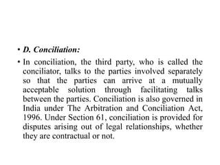 • D. Conciliation:
• In conciliation, the third party, who is called the
conciliator, talks to the parties involved separately
so that the parties can arrive at a mutually
acceptable solution through facilitating talks
between the parties. Conciliation is also governed in
India under The Arbitration and Conciliation Act,
1996. Under Section 61, conciliation is provided for
disputes arising out of legal relationships, whether
they are contractual or not.
 