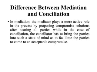 Difference Between Mediation
and Conciliation
• In mediation, the mediator plays a more active role
in the process by proposing compromise solutions
after hearing all parties while in the case of
conciliation, the conciliator has to bring the parties
into such a state of mind as to facilitate the parties
to come to an acceptable compromise.
 
