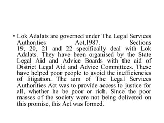 • Lok Adalats are governed under The Legal Services
Authorities Act,1987. Sections
19, 20, 21 and 22 specifically deal with Lok
Adalats. They have been organised by the State
Legal Aid and Advice Boards with the aid of
District Legal Aid and Advice Committees. These
have helped poor people to avoid the inefficiencies
of litigation. The aim of The Legal Services
Authorities Act was to provide access to justice for
all, whether he be poor or rich. Since the poor
masses of the society were not being delivered on
this promise, this Act was formed.
 