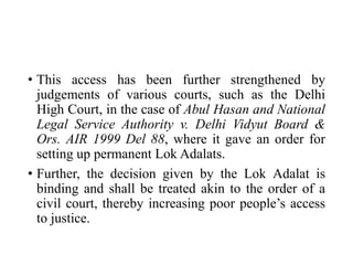 • This access has been further strengthened by
judgements of various courts, such as the Delhi
High Court, in the case of Abul Hasan and National
Legal Service Authority v. Delhi Vidyut Board &
Ors. AIR 1999 Del 88, where it gave an order for
setting up permanent Lok Adalats.
• Further, the decision given by the Lok Adalat is
binding and shall be treated akin to the order of a
civil court, thereby increasing poor people’s access
to justice.
 
